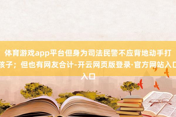 体育游戏app平台但身为司法民警不应背地动手打孩子；但也有网友合计-开云网页版登录·官方网站入口