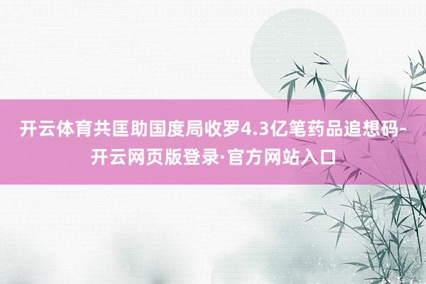 开云体育共匡助国度局收罗4.3亿笔药品追想码-开云网页版登录·官方网站入口