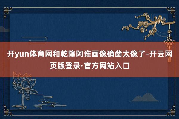开yun体育网和乾隆阿谁画像确凿太像了-开云网页版登录·官方网站入口