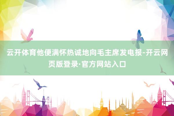 云开体育他便满怀热诚地向毛主席发电报-开云网页版登录·官方网站入口