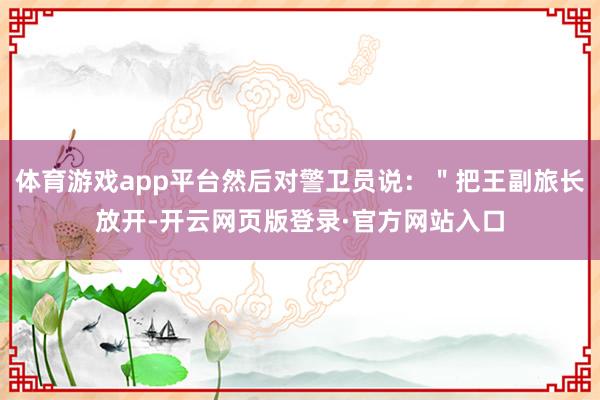 体育游戏app平台然后对警卫员说：＂把王副旅长放开-开云网页版登录·官方网站入口