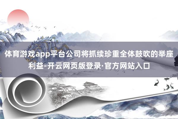 体育游戏app平台公司将抓续珍重全体鼓吹的举座利益-开云网页版登录·官方网站入口