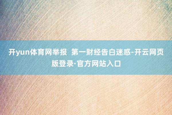开yun体育网举报  第一财经告白迷惑-开云网页版登录·官方网站入口