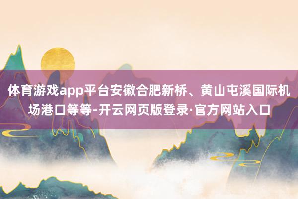 体育游戏app平台安徽合肥新桥、黄山屯溪国际机场港口等等-开云网页版登录·官方网站入口