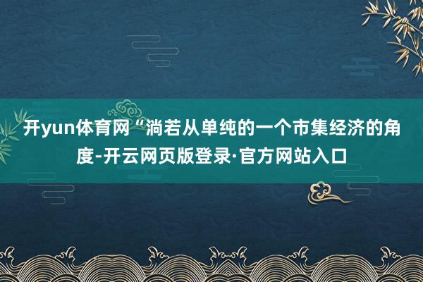 开yun体育网　　“淌若从单纯的一个市集经济的角度-开云网页版登录·官方网站入口
