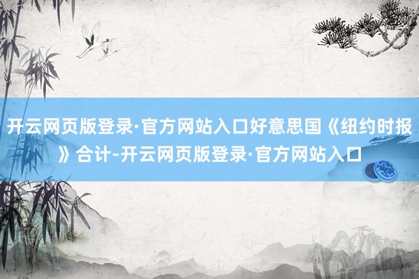 开云网页版登录·官方网站入口好意思国《纽约时报》合计-开云网页版登录·官方网站入口