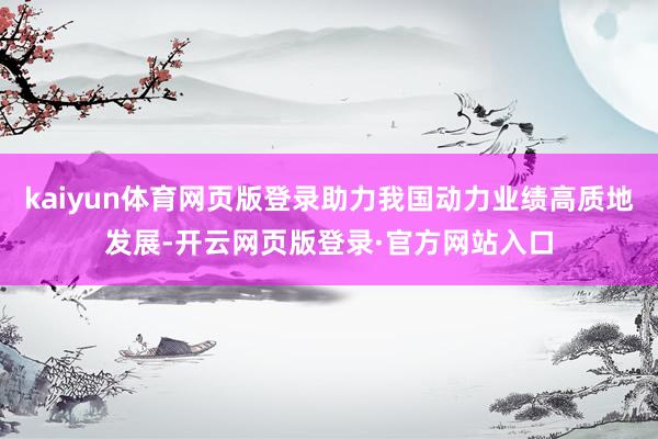kaiyun体育网页版登录助力我国动力业绩高质地发展-开云网页版登录·官方网站入口