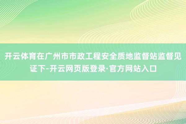 开云体育在广州市市政工程安全质地监督站监督见证下-开云网页版登录·官方网站入口