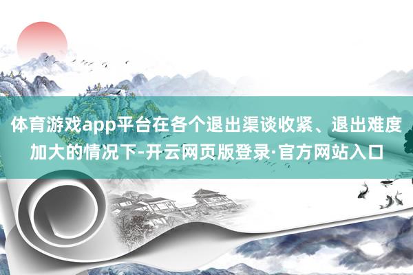 体育游戏app平台在各个退出渠谈收紧、退出难度加大的情况下-开云网页版登录·官方网站入口