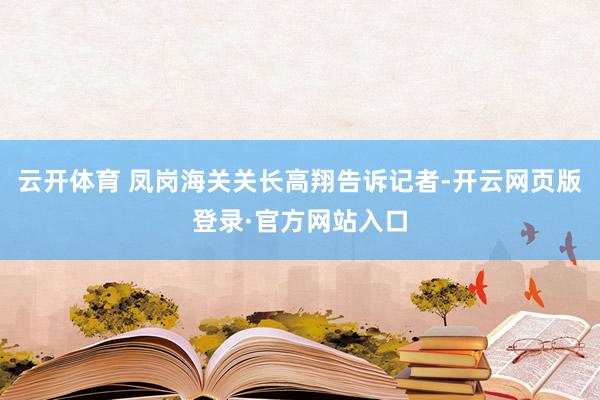 云开体育 凤岗海关关长高翔告诉记者-开云网页版登录·官方网站入口