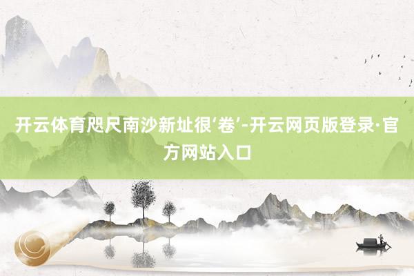 开云体育咫尺南沙新址很‘卷’-开云网页版登录·官方网站入口