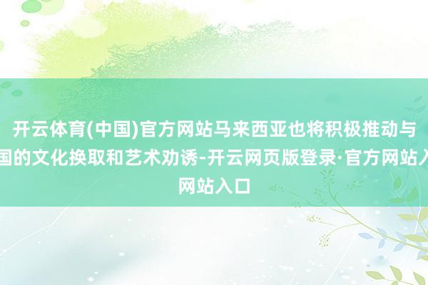 开云体育(中国)官方网站马来西亚也将积极推动与中国的文化换取和艺术劝诱-开云网页版登录·官方网站入口