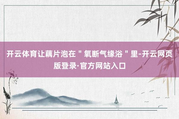 开云体育让藕片泡在＂氧断气缘浴＂里-开云网页版登录·官方网站入口